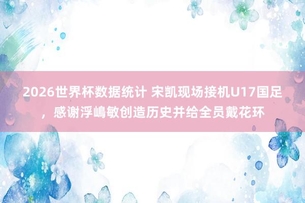 2026世界杯数据统计 宋凯现场接机U17国足，感谢浮嶋敏创造历史并给全员戴花环