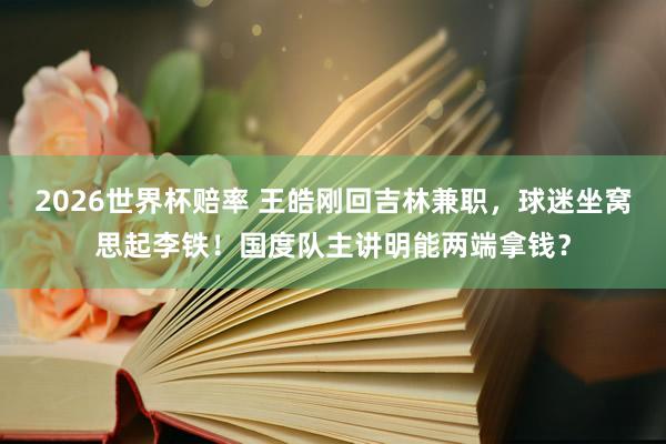 2026世界杯赔率 王皓刚回吉林兼职，球迷坐窝思起李铁！国度队主讲明能两端拿钱？