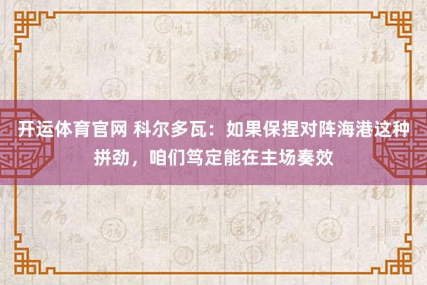 开运体育官网 科尔多瓦：如果保捏对阵海港这种拼劲，咱们笃定能在主场奏效