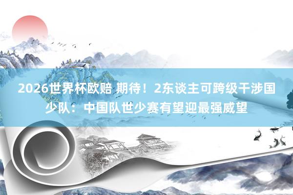 2026世界杯欧赔 期待！2东谈主可跨级干涉国少队：中国队世少赛有望迎最强威望
