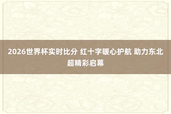 2026世界杯实时比分 红十字暖心护航 助力东北超精彩启幕