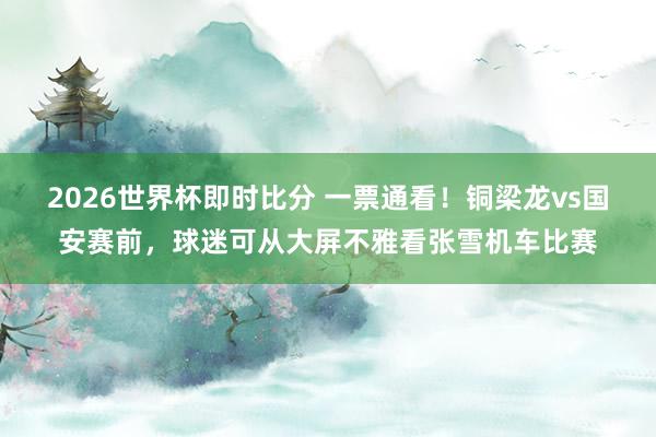 2026世界杯即时比分 一票通看！铜梁龙vs国安赛前，球迷可从大屏不雅看张雪机车比赛