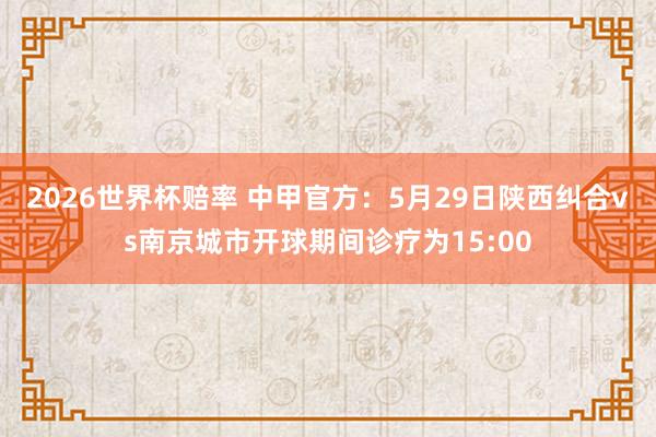 2026世界杯赔率 中甲官方：5月29日陕西纠合vs南京城市开球期间诊疗为15:00