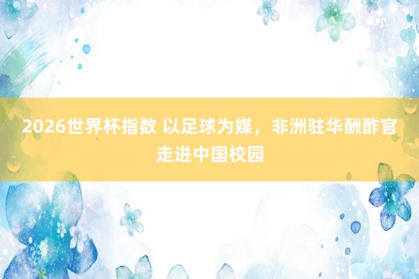 2026世界杯指数 以足球为媒，非洲驻华酬酢官走进中国校园