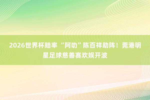 2026世界杯赔率 “阿叻”陈百祥助阵！莞港明星足球慈善赛欢娱开波