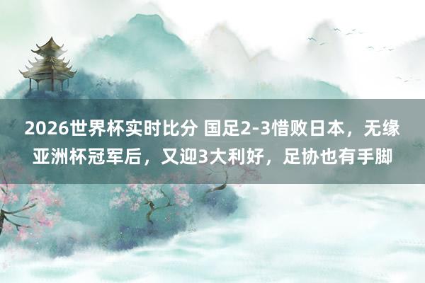 2026世界杯实时比分 国足2-3惜败日本，无缘亚洲杯冠军后，又迎3大利好，足协也有手脚