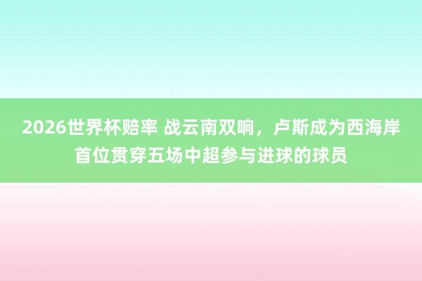 2026世界杯赔率 战云南双响，卢斯成为西海岸首位贯穿五场中超参与进球的球员