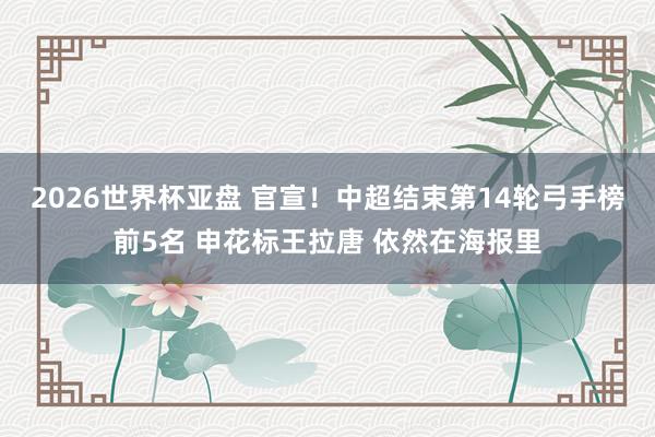 2026世界杯亚盘 官宣！中超结束第14轮弓手榜前5名 申花标王拉唐 依然在海报里