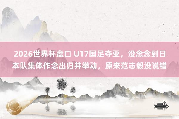 2026世界杯盘口 U17国足夺亚，没念念到日本队集体作念出归并举动，原来范志毅没说错