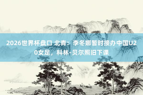 2026世界杯盘口 北青：李冬娜暂时接办中国U20女足，科林-贝尔照旧下课
