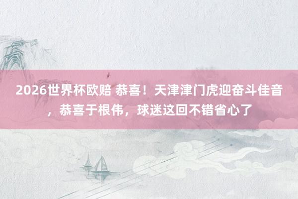 2026世界杯欧赔 恭喜！天津津门虎迎奋斗佳音，恭喜于根伟，球迷这回不错省心了