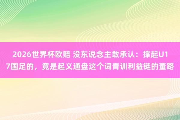 2026世界杯欧赔 没东说念主敢承认：撑起U17国足的，竟是起义通盘这个词青训利益链的董路