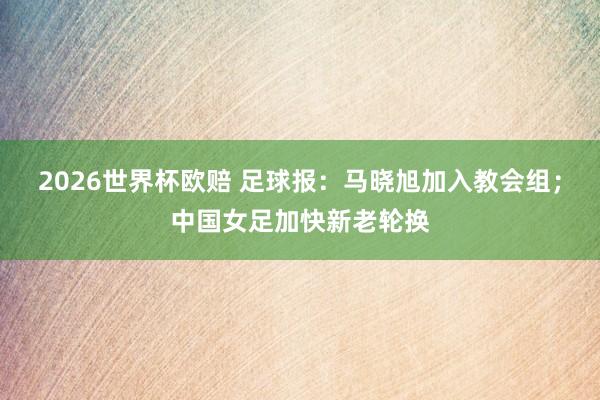 2026世界杯欧赔 足球报：马晓旭加入教会组；中国女足加快新老轮换