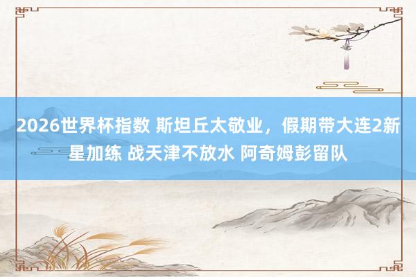 2026世界杯指数 斯坦丘太敬业，假期带大连2新星加练 战天津不放水 阿奇姆彭留队