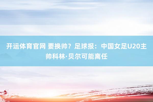 开运体育官网 要换帅？足球报：中国女足U20主帅科林·贝尔可能离任