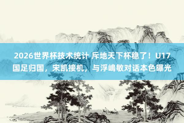 2026世界杯技术统计 斥地天下杯稳了！U17国足归国，宋凯接机，与浮嶋敏对话本色曝光