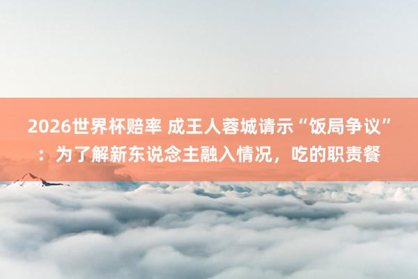 2026世界杯赔率 成王人蓉城请示“饭局争议”：为了解新东说念主融入情况，吃的职责餐
