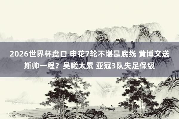 2026世界杯盘口 申花7轮不堪是底线 黄博文送斯帅一程？吴曦太累 亚冠3队失足保级