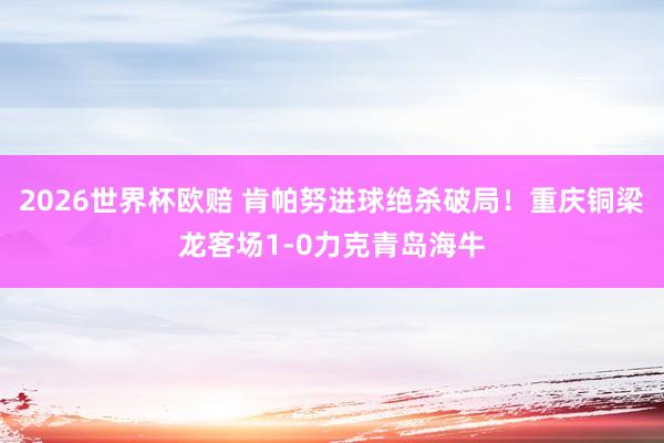 2026世界杯欧赔 肯帕努进球绝杀破局！重庆铜梁龙客场1-0力克青岛海牛