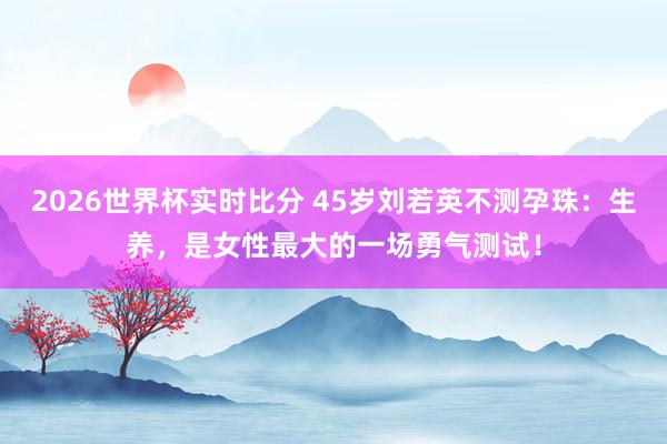 2026世界杯实时比分 45岁刘若英不测孕珠：生养，是女性最大的一场勇气测试！