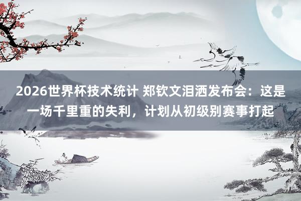 2026世界杯技术统计 郑钦文泪洒发布会：这是一场千里重的失利，计划从初级别赛事打起