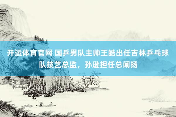 开运体育官网 国乒男队主帅王皓出任吉林乒乓球队技艺总监，孙逊担任总阐扬