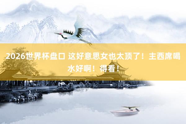 2026世界杯盘口 这好意思女也太顶了！主西席喝水好啊！得看！
