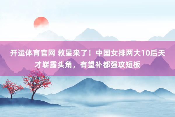开运体育官网 救星来了！中国女排两大10后天才崭露头角，有望补都强攻短板