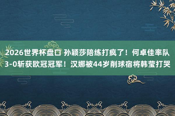 2026世界杯盘口 孙颖莎陪练打疯了！何卓佳率队3-0斩获欧冠冠军！汉娜被44岁削球宿将韩莹打哭