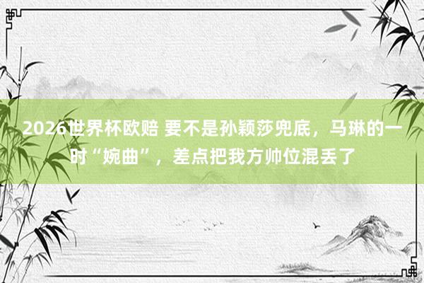 2026世界杯欧赔 要不是孙颖莎兜底，马琳的一时“婉曲”，差点把我方帅位混丢了