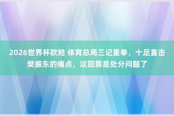 2026世界杯欧赔 体育总局三记重拳，十足直击樊振东的痛点，这回算是处分问题了