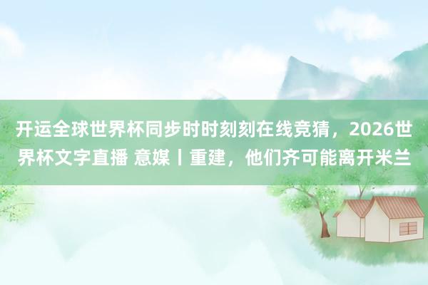开运全球世界杯同步时时刻刻在线竞猜，2026世界杯文字直播 意媒丨重建，他们齐可能离开米兰