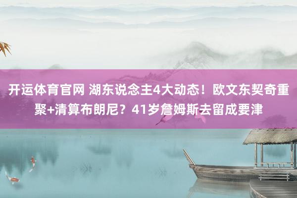 开运体育官网 湖东说念主4大动态！欧文东契奇重聚+清算布朗尼？41岁詹姆斯去留成要津
