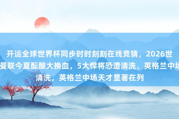 开运全球世界杯同步时时刻刻在线竞猜，2026世界杯文字直播 曼联今夏酝酿大换血，5大悍将恐遭清洗，英格兰中场天才显著在列