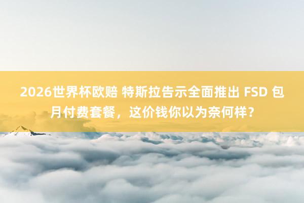 2026世界杯欧赔 特斯拉告示全面推出 FSD 包月付费套餐，这价钱你以为奈何样？