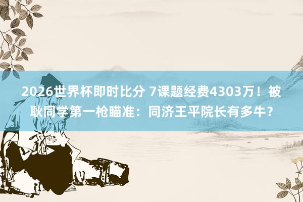 2026世界杯即时比分 7课题经费4303万！被耿同学第一枪瞄准：同济王平院长有多牛？
