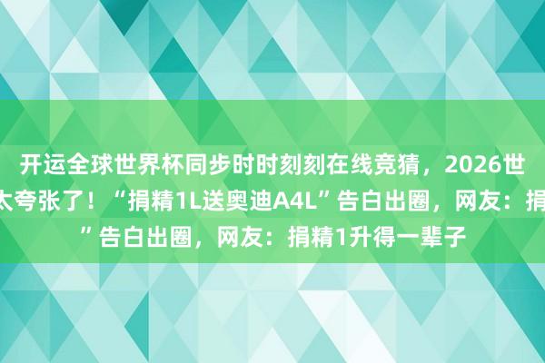 开运全球世界杯同步时时刻刻在线竞猜，2026世界杯文字直播 太夸张了！“捐精1L送奥迪A4L”告白出圈，网友：捐精1升得一辈子