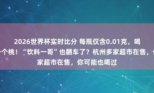 2026世界杯实时比分 每瓶仅含0.01克，喝几千瓶才抵一个桃！“饮料一哥”也翻车了？杭州多家超市在售，你可能也喝过