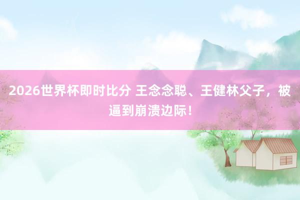 2026世界杯即时比分 王念念聪、王健林父子，被逼到崩溃边际！