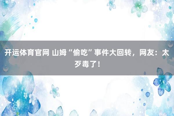 开运体育官网 山姆“偷吃”事件大回转，网友：太歹毒了！