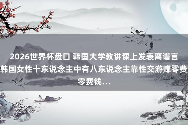 2026世界杯盘口 韩国大学教讲课上发表离谱言论：韩国女性十东说念主中有八东说念主靠性交游赚零费钱…