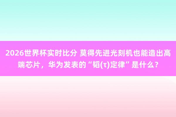 2026世界杯实时比分 莫得先进光刻机也能造出高端芯片，华为发表的“韬(τ)定律”是什么？