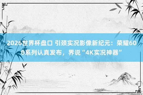 2026世界杯盘口 引颈实况影像新纪元：荣耀600系列认真发布，界说“4K实况神器”
