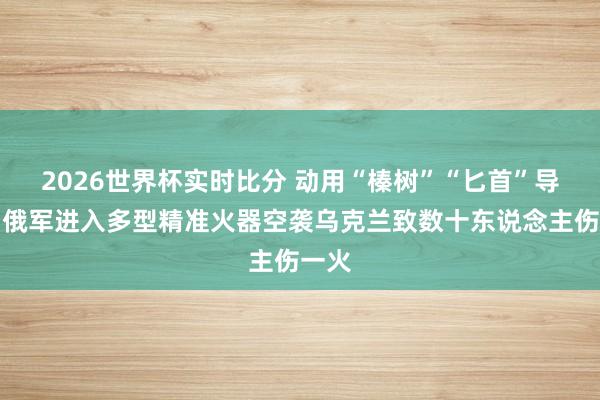 2026世界杯实时比分 动用“榛树”“匕首”导弹，俄军进入多型精准火器空袭乌克兰致数十东说念主伤一火