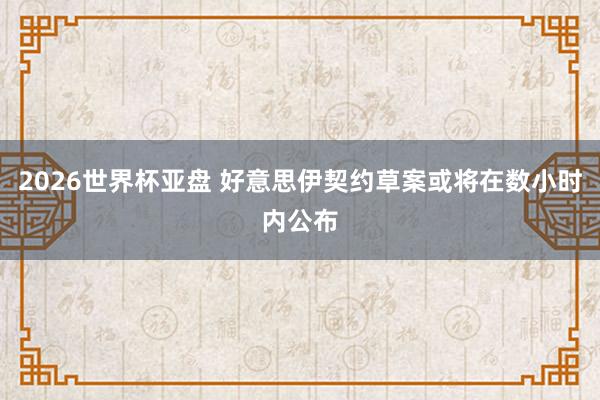 2026世界杯亚盘 好意思伊契约草案或将在数小时内公布