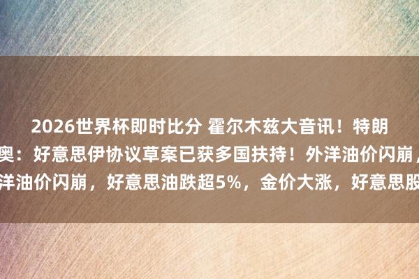 2026世界杯即时比分 霍尔木兹大音讯！特朗普感谢中东列国，鲁比奥：好意思伊协议草案已获多国扶持！外洋油价闪崩，好意思油跌超5%，金价大涨，好意思股期指集体拉升