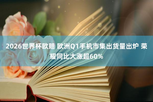 2026世界杯欧赔 欧洲Q1手机市集出货量出炉 荣耀同比大涨超60%
