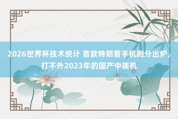 2026世界杯技术统计 首款特朗普手机跑分出炉，打不外2023年的国产中端机