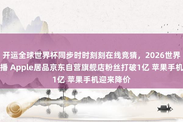 开运全球世界杯同步时时刻刻在线竞猜，2026世界杯文字直播 Apple居品京东自营旗舰店粉丝打破1亿 苹果手机迎来降价