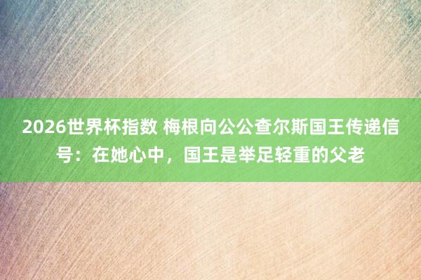 2026世界杯指数 梅根向公公查尔斯国王传递信号：在她心中，国王是举足轻重的父老